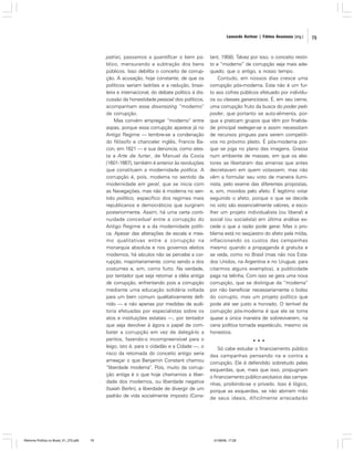 Leonardo Avritzer | Fátima Anastasia [org.]

patria), passamos a quantificar o bem público, mensurando a subtração dos bens
públicos. Isso debilita o conceito de corrupção. A acusação, hoje constante, de que os
políticos seriam ladrões e a redução, brasileira e internacional, do debate político à discussão da honestidade pessoal dos políticos,
acompanham esse downsizing “moderno”
da corrupção.
Mas convém empregar “moderno” entre
aspas, porque essa corrupção aparece já no
Antigo Regime — lembre-se a condenação
do filósofo e chanceler inglês, Francis Bacon, em 1621 — e sua denúncia, como atesta a Arte de furtar, de Manuel da Costa
(1601-1667), também é anterior às revoluções
que constituem a modernidade política. A
corrupção é, pois, moderna no sentido da
modernidade em geral, que se inicia com
as Navegações, mas não é moderna no sentido político, específico dos regimes mais
republicanos e democráticos que surgiram
posteriormente. Assim, há uma certa continuidade conceitual entre a corrupção do
Antigo Regime e a da modernidade política. Apesar das alterações de escala e mesmo qualitativas entre a corrupção na
monarquia absoluta e nos governos eleitos
modernos, há séculos não se percebe a corrupção, majoritariamente, como sendo a dos
costumes e, sim, como furto. Na verdade,
por tentador que seja retomar a idéia antiga
de corrupção, enfrentando pois a corrupção
mediante uma educação solidária voltada
para um bem comum qualitativamente definido — e não apenas por medidas de auditoria efetuadas por especialistas sobre os
atos e instituições estatais —, por tentador
que seja devolver à ágora o papel de combater a corrupção em vez de delegá-lo a
peritos, fazendo-o incompreensível para o
leigo, isto é, para o cidadão e a Cidade —, o
risco da retomada do conceito antigo seria
ameaçar o que Benjamin Constant chamou
“liberdade moderna”. Pois, muito da corrupção antiga é o que hoje chamamos a liberdade dos modernos, ou liberdade negativa
(Isaiah Berlin), a liberdade de divergir de um
padrão de vida socialmente imposto (Cons-

Reforma Política no Brasil_01_272.p65

79

tant, 1958). Talvez por isso, o conceito restrito e “moderno” de corrupção seja mais adequado, que o antigo, a nosso tempo.
Contudo, em nossos dias cresce uma
corrupção pós-moderna. Esta não é um furto aos cofres públicos efetuado por indivíduos ou classes gananciosos. É, em seu cerne,
uma corrupção fruto da busca do poder pelo
poder, que portanto se auto-alimenta, porque a praticam grupos que têm por finalidade principal reeleger-se e assim necessitam
de recursos pingues para serem competitivos no próximo pleito. É pós-moderna porque se joga no plano das imagens. Grassa
num ambiente de massas, em que os eleitores se libertaram das amarras que antes
decretavam em quem votassem, mas não
vêm a formular seu voto de maneira iluminista, pelo exame das diferentes propostas,
e, sim, movidos pelo afeto. É legítimo votar
seguindo o afeto, porque o que se decide
no voto são essencialmente valores, e escolher um projeto individualista (ou liberal) e
social (ou socialista) em última análise excede o que a razão pode gerar. Mas o problema está no seqüestro do afeto pela mídia,
inflacionando os custos das campanhas
mesmo quando a propaganda é gratuita e
se veda, como no Brasil (mas não nos Estados Unidos, na Argentina e no Uruguai, para
citarmos alguns exemplos), a publicidade
paga na telinha. Com isso se gera uma nova
corrupção, que se distingue da “moderna”
por não beneficiar necessariamente o bolso
do corrupto, mas um projeto político que
pode até ser justo e honrado. O terrível da
corrupção pós-moderna é que ela se torna
quase a única maneira de sobreviverem, na
cena política tornada espetáculo, mesmo os
honestos.
•••
Só cabe estudar o financiamento público
das campanhas pensando na e contra a
corrupção. Ele é defendido sobretudo pelas
esquerdas, que, mais que isso, propugnam
o financiamento público exclusivo das campanhas, proibindo-se o privado. Isso é lógico,
porque as esquerdas, se não abrirem mão
de seus ideais, dificilmente arrecadarão

01/08/06, 17:28

79

 