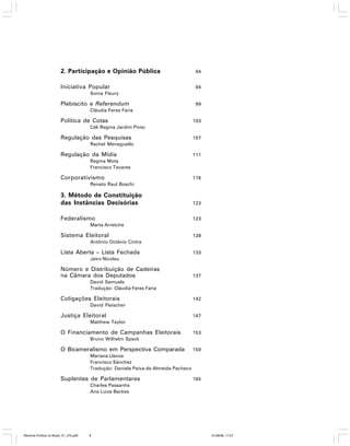 2. Participação e Opinião Pública

94

Iniciativa Popular

94

Sonia Fleury

Plebiscito e Referendum

99

Cláudia Feres Faria

Política de Cotas

103

Céli Regina Jardim Pinto

Regulação das Pesquisas

107

Rachel Meneguello

Regulação da Mídia

111

Regina Mota
Francisco Tavares

Corporativismo

116

Renato Raul Boschi

3. Método de Constituição
das Instâncias Decisórias

123

Federalismo

123

Marta Arretche

Sistema Eleitoral

128

Antônio Octávio Cintra

Lista Aberta – Lista Fechada

133

Jairo Nicolau

Número e Distribuição de Cadeiras
na Câmara dos Deputados

137

David Samuels
Tradução: Cláudia Feres Faria

Coligações Eleitorais

142

David Fleischer

Justiça Eleitoral

147

Matthew Taylor

O Financiamento de Campanhas Eleitorais

153

Bruno Wilhelm Speck

O Bicameralismo em Perspectiva Comparada

159

Mariana Llanos
Francisco Sánchez
Tradução: Daniela Paiva de Almeida Pacheco

Suplentes de Parlamentares

165

Charles Pessanha
Ana Luiza Backes

Reforma Política no Brasil_01_272.p65

8

01/08/06, 17:27

 