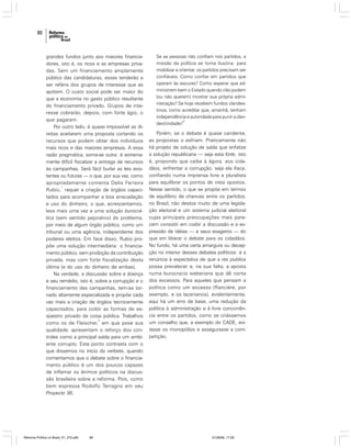 80

grandes fundos junto aos maiores financiadores, isto é, os ricos e as empresas privadas. Sem um financiamento amplamente
público das candidaturas, essas tenderão a
ser reféns dos grupos de interesse que as
apóiem. O custo social pode ser maior do
que a economia no gasto público resultante
do financiamento privado. Grupos de interesse cobrarão, depois, com forte ágio, o
que pagaram.
Por outro lado, é quase impossível as direitas aceitarem uma proposta cortando os
recursos que podem obter dos indivíduos
mais ricos e das maiores empresas. A essa
razão pragmática, soma-se outra: é extremamente difícil fiscalizar a entrega de recursos
às campanhas. Será fácil burlar as leis existentes ou futuras — o que, por sua vez, como
apropriadamente comenta Delia Ferreira
1
Rubio, requer a criação de órgãos capacitados para acompanhar a boa arrecadação
e uso do dinheiro, o que, acrescentamos,
leva mais uma vez a uma solução burocrática (sem sentido pejorativo) do problema,
por meio de algum órgão público, como um
tribunal ou uma agência, independente dos
poderes eleitos. Em face disso, Rubio propõe uma solução intermediária: o financiamento público, sem proibição da contribuição
privada, mas com forte fiscalização desta
última (e do uso do dinheiro de ambas).
Na verdade, a discussão sobre a doença
e seu remédio, isto é, sobre a corrupção e o
financiamento das campanhas, tem-se tornado altamente especializada e propõe cada
vez mais a criação de órgãos tecnicamente
capacitados, para coibir as formas de seqüestro privado da coisa pública. Trabalhos
2
como os de Fleischer, em que pese sua
qualidade, apresentam o reforço dos controles como a principal saída para um ambiente corrupto. Este ponto contrasta com o
que dissemos no início do verbete, quando
comentamos que o debate sobre o financiamento público é um dos poucos capazes
de inflamar os ânimos políticos na discussão brasileira sobre a reforma. Pois, como
bem expressa Rodolfo Terragno em seu
Proyecto 95,

Reforma Política no Brasil_01_272.p65

80

Se as pessoas não confiam nos partidos, a
missão da política se torna ilusória: para
mobilizar e orientar, os partidos precisam ser
confiáveis. Como confiar em partidos que
operam às escuras? Como esperar que administrem bem o Estado quando não podem
(ou não querem) mostrar sua própria administração? Se hoje recebem fundos clandestinos, como acreditar que, amanhã, tenham
independência e autoridade para punir a clan3
destinidade?

Porém, se o debate é quase candente,
as propostas o esfriam. Praticamente não
há projeto de solução de saída que enfatize
a solução republicana — seja esta forte, isto
é, propondo que caiba à ágora, aos cidadãos, enfrentar a corrupção, seja ela fraca,
confiando numa imprensa livre e pluralista
para equilibrar os pontos de vista opostos.
Nesse sentido, o que se propõe em termos
de equilíbrio de chances entre os partidos,
no Brasil, não destoa muito de uma legislação eleitoral e um sistema judicial eleitoral
cujas principais preocupações mais parecem consistir em coibir a discussão e a expressão de idéias — e seus exageros — do
que em liberar o debate para os cidadãos.
No fundo, há uma certa amargura ou decepção no interior desses debates políticos: é a
renúncia à expectativa de que a res publica
possa prevalecer e, na sua falta, a aposta
numa burocracia weberiana que dê conta
dos excessos. Para aqueles que pensam a
política como um excesso (Rancière, por
exemplo, e os lacanianos), evidentemente,
aqui há um erro de base, uma redução da
política à administração e à livre concorrência entre os partidos, como se criássemos
um conselho que, a exemplo do CADE, evitasse os monopólios e assegurasse a competição.

01/08/06, 17:28

 