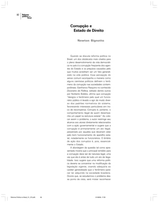 82

Corrupção e
Estado de Direito
Newton Bignotto

Quando se discute reforma política no
Brasil, um dos obstáculos mais citados para
o pleno desenvolvimento da vida democrática no país é a corrupção freqüente dos agentes do Estado e os prejuízos causados pelo
que muitos acreditam ser um fato generalizado na vida pública. Essa percepção do
senso comum acompanha a maneira como
alguns cientistas políticos definem o fenômeno da corrupção nas sociedades contemporâneas. Gianfranco Pasquino no conhecido
Dicionário de Política, editado dentre outros
por Norberto Bobbio, afirma que corrupção
“designa o fenômeno pelo qual um funcionário público é levado a agir de modo diverso dos padrões normativos do sistema,
favorecendo interesses particulares em troco de recompensa. Corrupto é, portanto, o
comportamento ilegal de quem desempenha um papel na estrutura estatal.” Ao colocar assim o problema, o autor restringe seu
alcance aos atores diretamente relacionados
com a ação governamental e sugere que a
corrupção é primariamente um ato ilegal,
perpetrado por aqueles que deveriam zelar
pelo bom funcionamento do aparelho estatal, notadamente os funcionários. O âmbito
de ação dos corruptos é, pois, essencialmente o Estado.
A abordagem da questão tal como apresentada mostra que o principal remédio para
a corrupção deve ser de natureza legal, uma
vez que ela é antes de tudo um ato de ilegalidade. Isso sugere que uma reforma política deveria se concentrar na modificação da
legislação vigente, visando adequá-la ao
caráter generalizado que o fenômeno parecer ter adquirido na sociedade brasileira.
Ocorre que, se estudarmos o problema desse ponto de vista, será mister reconhecer

Reforma Política no Brasil_01_272.p65

82

01/08/06, 17:28

 