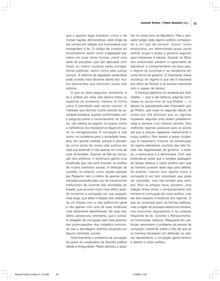 Leonardo Avritzer | Fátima Anastasia [org.]

que o aparato legal brasileiro, como o de
muitas nações democráticas, está longe de
ser omisso em relação aos funcionários que
transgridem a lei. O código de conduta do
funcionalismo, assim como a legislação brasileira em suas várias formas, prevê uma
série de punições, que são aplicadas com
maior ou menor sucesso pelas corregedorias públicas, assim como pela justiça
comum. A reforma da legislação certamente
pode torná-la mais eficiente diante dos muitos desmandos que dominam nossa vida
pública.
O que se deve perguntar, entretanto, é
se a análise por esse viés abarca todos os
aspectos do problema, mesmo na forma
como é percebido pelo senso comum. O
mal-estar que domina muitos setores da sociedade brasileira, quando confrontadas com
a pergunta sobre o funcionamento do Estado, não parece se esgotar na queixa contra
a ineficiência dos mecanismos legais em punir os transgressores. A corrupção é tida
como um problema para a sociedade brasileira, em grande medida, porque é percebida como parte de nossa vida política em
toda sua extensão e não apenas em uma de
suas dimensões. Quando se fala da corrupção dos políticos, o fenômeno ganha uma
amplitude que não está prevista na análise
de muitos cientistas sociais. A restrição da
questão, no entanto, como aquela operada
por Pasquino, tem o mérito de apontar para
soluções possíveis pelo uso de mecanismos
tradicionais de controle das atividades do
Estado, que se torna muito mais difícil, quando tomamos a corrupção em sua acepção
mais larga, que afeta a relação dos cidadãos
de um Estado com a vida política em geral
e não apenas com uma de suas instâncias
mais facilmente identificáveis. No caso brasileiro, parece-nos, entretanto, que o conceito alargado de corrupção está mais próximo
das preocupações dos cidadãos comuns,
do que a abordagem restritiva proposta por
alguns cientistas sociais.
Historicamente o problema da corrupção
faz parte do vocabulário da filosofia política
desde a Antiguidade. Platão abordou a ques-

Reforma Política no Brasil_01_272.p65

83

tão no oitavo livro da República. Para o pensador grego cada regime político corresponde a um tipo de homem. Assim, numa
aristocracia, um determinado grupo social
restrito ocupa o poder e governa segundo
seus interesses e valores. Quando os filhos
dos aristocratas perdem a capacidade de
reproduzir o comportamento de seus pais,
o regime se corrompe e se transforma em
outra forma de governo. O importante nessa
mudança de regime é que ela é inevitável
aos olhos do filósofo e se tornava inexorável
com o passar do tempo.
A herança platônica foi recebida por Aristóteles — que a ela dedicou páginas luminosas no quinto livro de sua Política —, e
depois foi popularizada pelo historiador grego Políbio, que viveu no segundo século de
nossa era. Ele afirmava que os regimes
mudavam segundo uma ordem predeterminada e sempre num mesmo sentido. Dos
melhores regimes passa-se para os piores
até que é preciso regenerar inteiramente o
corpo político. Para resistir a essas mudanças, é necessário misturar na constituição
do regime elementos oriundos das três formas não degeneradas de governo: a realeza, a aristocracia e a democracia. Com isso
pretende-se evitar que a simples passagem
do tempo destrua o corpo político sem que
os homens possam fazer algo para detê-la.
No entanto, mesmo num regime misto, a
corrupção é um fato inexorável, que pode
ser retardado, mas não evitado para sempre. Para os antigos havia, portanto, uma
relação direta entre o comportamento dos
homens e a corrupção do corpo político, mas
ela dizia respeito à essência dos regimes. O
que se corrompia eram as formas políticas,
mas a origem do processo estava nos homens,
nos costumes degradados e na violação
freqüente da lei. Durante o Renascimento,
os humanistas italianos, Maquiavel em particular, retomaram o problema do estudo da
corrupção, insistindo sobre o fato de que se
os homens fracassam em defender os valores republicanos, a corrupção ganha terreno
e destrói o corpo político.

01/08/06, 17:28

83

 