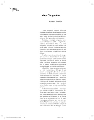 86

Voto Obrigatório
Cícero Araújo

O voto obrigatório é aquele em que a
participação eleitoral não é deixada ao arbítrio do eleitor, mas determinada por lei, que
assim prevê sanções no caso de não-cumprimento. Seu oposto é o voto facultativo.
Desde sua introdução em países europeus, no final do século 19 — a regra é adotada no Brasil desde 1934 —, o voto
obrigatório é objeto de aceso debate, que
incide sobre o próprio caráter da participação política num regime democrático. O presente verbete dará um panorama desse
debate.
As razões a favor ou contra o voto obrigatório podem ser classificadas em dois tipos:
I) razões de princípio, que levam em conta o
significado e o estatuto mesmo do ato de
votar; e II) razões prudenciais, que consideram os efeitos benéficos ou danosos da
obrigatoriedade (ou não) da participação.
I) Os críticos costumam argumentar que,
se o voto é um direito, por definição ele não
poderia ser obrigatório. Das duas, uma: ou
possuímos um direito, caso em que está em
nosso poder exercê-lo ou não; ou somos
compelidos por lei a fazer algo, e então isso
é de fato uma obrigação, não um direito.
Porém, grande parte dos defensores do voto
obrigatório concebem que o voto é um direito do cidadão, o que seria uma contradição
patente.
Há duas respostas distintas a essa objeção conceitual. Pode-se simplesmente deixar de lado a idéia de que o voto é um direito,
para passar a vê-lo como um dever do cidadão, passível da compulsão da lei. Nesse
caso, faz-se necessária uma linha de argumento para explicar por que não seria um
direito. Mas há ainda outro tipo de resposta:
pensar num sentido de “direito” compatível
com a simultânea idéia de obrigação. O voto

Reforma Política no Brasil_01_272.p65

86

01/08/06, 17:28

 