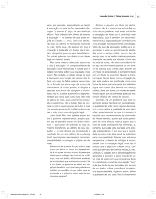 Leonardo Avritzer | Fátima Anastasia [org.]

seria, por exemplo, assemelhado ao direito
à educação, no qual se faz necessário distinguir “o acesso a” algo, de seu desfrute
efetivo. Todo cidadão tem direito de acesso
à educação — no sentido de que pode exigi-la do Estado —, mas, uma vez obtido,
não está ao arbítrio do favorecido exercê-lo
ou não. Tanto que, nos países em que a
educação é declarada um direito, ela é também obrigatória para os seus beneficiários.
Em outras palavras, um direito e um dever
legal ao mesmo tempo.
Mas seria mesmo adequado aproximar
o voto à educação? A compulsoriedade da
educação está relacionada à tutela que o
Estado reivindica sobre sua população mais
jovem. Na verdade, o Estado obriga os pais
a exercerem sua função de tutores dos filhos; em caso de falha paterna nessa tarefa, o Estado se encarrega de cumpri-la
diretamente. A tutela, porém, é dirigida a
pessoas que ainda não atingiram a maioridade, isto é, a plena autonomia e responsabilidade por seus atos. Mas essa idéia não
se aplica ao voto, que justamente pressupõe a autonomia, não a tutela. Não se concede o voto a quem precisa de tutor. E isso
nos remete ao cerne do problema de conceber o voto como uma obrigação legal.
John Stuart Mill, num célebre ensaio sobre o governo representativo, propôs que,
em vez de pensá-lo como um direito individual — que pode ser exercido ou não, ou
mesmo transferido, ao arbítrio de seu possuidor —, o voto deveria ser considerado o
resultado de um ato público de confiança
(trust), que lançaria a seu receptor certas responsabilidades, a começar o próprio ato de
votar.
O exercício de qualquer função política, seja
como um eleitor ou como um representante, é um poder sobre os outros. Aqueles que
dizem que o sufrágio não é um ato de confiança, mas um direito, dificilmente aceitarão
as conclusões a que sua doutrina conduz. Se
é um direito, se pertence ao eleitor em seu
próprio benefício, com que base poderíamos
culpá-lo por vendê-lo, ou por usá-lo para recomendar a si próprio a quem seja de seu
interesse agradar?

Reforma Política no Brasil_01_272.p65

87

Atribuir a alguém um título de eleitor,
portanto, não é o mesmo que atribuir-lhe um
título de propriedade, mas antes oficiar-lhe
a obrigação de fazer jus à confiança nele
depositada, que é também um reconhecimento de sua capacidade para contribuir com
uma atividade necessariamente concertada.
Mais do que da educação, poder-se-ia argumentar, o voto se aproximaria de atividades como o serviço militar: de um tipo de
serviço que, ou se realiza coletiva e cooperativamente, ou perde sua eficácia. Como não
se trata de tutela, não seria contraditório falar aqui de uma mesma pessoa ter um direito de acesso que, sendo algo distinto de
um título de propriedade, é complementado
por um dever de exercício. Quanto à transformação desse dever numa obrigação legal, esta poderia ser justificada como uma
forma de evitar que uma parte dos cidadãos
jogue nas costas dos demais um serviço
público. Seria, em suma, um modo de desestimular aquilo que os cientistas políticos costumam chamar de “efeito do carona”.
Contudo, há um problema que esse argumento parece não levar em consideração:
a qualidade do voto. Num regime democrático, o voto define a qualidade de suas decisões, especialmente no que diz respeito à
escolha dos representantes da comunidade. Nesse sentido, querer que todos participem de uma eleição implica supor que o
voto de cada participante faz diferença, e,
portanto, que cada voto expressa uma decisão independente. É por isso que a quantidade de votos não deve servir de substituto
para a sua qualidade. Note-se que, sob essa
perspectiva, o direito de sufrágio é incompatível com a obrigação legal, mas não é
preciso que o seja com o dever cívico, contanto que pensado em termos morais, e, não,
jurídicos. O cidadão tem o direito (legalmente
garantido) e também o dever (moral) de votar, mas de votar com sua consciência. Esse
é o significado crucial de uma eleição “livre”
e daí que tenha de ser formulada em termos
de um direito: a livre consciência do eleitor,
sua espontaneidade, digamos assim, define
a qualidade de seu voto. Mas é exatamente

01/08/06, 17:28

87

 