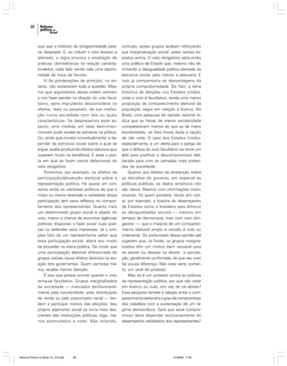 88

isso que o instituto da obrigatoriedade parece desprezar. E, ao induzir o voto leviano e
alienado, a regra provoca a ampliação de
práticas clientelísticas na relação candidato-eleitor, cada lado vendo nela uma oportunidade de troca de favores.
II) As ponderações de princípio, no entanto, não esclarecem toda a questão. Mesmo que argumentos dessa ordem venham
a nos fazer pender na direção do voto facultativo, seria imprudente desconsiderar os
efeitos, reais ou possíveis, de sua instituição numa sociedade com tais ou quais
características. Se desprezamos esse aspecto, uma medida, em tese, bem-intencionada pode revelar-se perversa na prática.
Ou, ainda que correta conceitualmente, a depender da estrutura social sobre a qual se
ergue, acabe produzindo efeitos danosos que
superem muito os benéficos. É esse o ponto em que se fixam certos defensores do
voto obrigatório.
Tomemos, por exemplo, os efeitos da
participação/abstenção eleitoral sobre a
representação política. Há quase um consenso entre os cientistas políticos de que a
maior ou menor extensão e variedade dessa
participação tem seus reflexos no comportamento dos representantes. Quanto mais
um determinado grupo social é alijado do
voto, menor a chance de encontrar agências
políticas dispostas a fazer ecoar suas queixas ou defender seus interesses. Já o simples fato de um representante saber que
essa participação existe, altera seu modo
de proceder na arena pública. De modo que
uma participação eleitoral diferenciada de
grupos sociais causa efeitos distintos na atuação dos governantes. Quem participa menos recebe menos atenção.
É isso que parece ocorrer quando o voto
torna-se facultativo. Grupos marginalizados
da sociedade — marcados desfavoravelmente pela escolaridade, pela distribuição
de renda ou pelo preconceito racial — tendem a participar menos das eleições. Seu
próprio alijamento social os torna mais descrentes das instituições políticas, logo, menos estimulados a votar. Não votando,

Reforma Política no Brasil_01_272.p65

88

contudo, esses grupos acabam reforçando
sua marginalização social, pelas razões expostas acima. O voto obrigatório seria então
uma política de Estado que, mesmo não eliminando a desigualdade política derivada da
estrutura social, pelo menos a atenuaria. E
isso já compensaria as desvantagens da
própria compulsoriedade. De fato, a série
histórica de eleições nos Estados Unidos,
onde o voto é facultativo, revela uma menor
proporção de comparecimento eleitoral da
população negra em relação à branca. No
Brasil, uma pesquisa de opinião recente indica que as faixas de menor escolaridade
compareceriam menos do que as de maior
escolaridade, se lhes fosse dada a opção
de não votar. O caso dos Estados Unidos,
especialmente, é um alerta para o perigo de
que a defesa do voto facultativo se torne um
álibi para justificar o descompromisso deliberado para com as camadas mais preteridas da sociedade.
Quanto aos efeitos da abstenção sobre
as decisões de governo, em especial as
políticas públicas, os dados empíricos não
são claros. Mesmo com informações inconclusivas, há quem pondere, tendo em conta, por exemplo, a história do desempenho
de Estados como o brasileiro para diminuir
as desigualdades sociais — mesmo em
tempos de democracia, mas com voto obrigatório —, que o impacto de um comparecimento eleitoral amplo e variado é nulo ou
irrelevante. Os porta-vozes dessa opinião até
sugerem que, no fundo, os grupos marginalizados têm um motivo bem razoável para
se abster ou desejar se abster: a percepção, geralmente confirmada, de que seu voto
faz pouca diferença. Não votar seria, portanto, um sinal de protesto.
Mas se é um protesto contra as práticas
da representação política, por que não votar
em branco ou nulo, em vez de se abster?
Essa pergunta remete à relação entre o comparecimento eleitoral e o grau de compromisso
dos cidadãos com a sustentação de um regime democrático. Será que esse compromisso deve depender exclusivamente do
desempenho satisfatório dos representantes?

01/08/06, 17:28

 