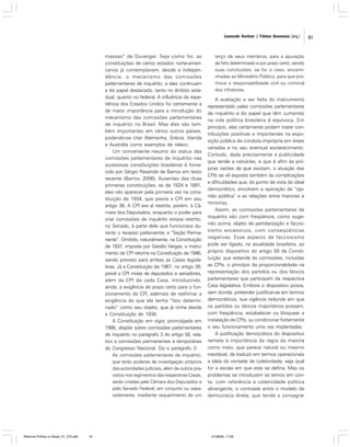 Leonardo Avritzer | Fátima Anastasia [org.]

massas” de Duverger. Seja como for, as
constituições de vários estados norte-americanos já contemplavam, desde a independência, o mecanismo das comissões
parlamentares de inquérito, e elas continuam
a ter papel destacado, tanto no âmbito estadual, quanto no federal. A influência da experiência dos Estados Unidos foi certamente a
de maior importância para a introdução do
mecanismo das comissões parlamentares
de inquérito no Brasil. Mas elas são também importantes em vários outros países,
podendo-se citar Alemanha, Grécia, Irlanda
e Austrália como exemplos de relevo.
Um conveniente resumo do status das
comissões parlamentares de inquérito nas
sucessivas constituições brasileiras é fornecido por Sérgio Resende de Barros em texto
recente (Barros, 2006). Ausentes das duas
primeiras constituições, as de 1824 e 1891,
elas vão aparecer pela primeira vez na constituição de 1934, que previa a CPI em seu
artigo 36. A CPI era aí restrita, porém, à Câmara dos Deputados, enquanto o poder para
criar comissões de inquérito estava restrito,
no Senado, à parte dele que funcionava durante o recesso parlamentar, a “Seção Permanente”. Omitido, naturalmente, na Constituição
de 1937, imposta por Getúlio Vargas, o instrumento da CPI retorna na Constituição de 1946,
sendo previsto para ambas as Casas legislativas. Já a Constituição de 1967, no artigo 39,
prevê a CPI mista de deputados e senadores,
além da CPI de cada Casa, introduzindo,
ainda, a exigência de prazo certo para o funcionamento da CPI, ademais de reafirmar a
exigência de que ela tenha “fato determinado” como seu objeto, que já vinha desde
a Constituição de 1934.
A Constituição em vigor, promulgada em
1988, dispõe sobre comissões parlamentares
de inquérito no parágrafo 3 do artigo 58, relativo a comissões permanentes e temporárias
do Congresso Nacional. Diz o parágrafo 3:
As comissões parlamentares de inquérito,
que terão poderes de investigação próprios
das autoridades judiciais, além de outros previstos nos regimentos das respectivas Casas,
serão criadas pela Câmara dos Deputados e
pelo Senado Federal, em conjunto ou separadamente, mediante requerimento de um

Reforma Política no Brasil_01_272.p65

91

terço de seus membros, para a apuração
de fato determinado e por prazo certo, sendo
suas conclusões, se for o caso, encaminhadas ao Ministério Público, para que promova a responsabilidade civil ou criminal
dos infratores.

A avaliação a ser feita do instrumento
representado pelas comissões parlamentares
de inquérito e do papel que têm cumprido
na vida política brasileira é equívoca. Em
princípio, elas certamente podem trazer contribuições positivas e importantes na exposição pública de conduta imprópria em áreas
variadas e no seu eventual esclarecimento.
Contudo, dada precisamente a publicidade
que tende a cercá-las, e que é afim às próprias razões de que existam, a atuação das
CPIs se vê exposta também às complicações
e dificuldades que, do ponto de vista do ideal
democrático, envolvem a operação da “opinião pública” e as relações entre maiorias e
minorias.
Assim, as comissões parlamentares de
inquérito são com freqüência, como sugerido acima, objeto de partidarização e facciosismo excessivos, com conseqüências
negativas. Esse aspecto de facciosismo
pode ser ligado, na atualidade brasileira, ao
próprio dispositivo do artigo 58 da Constituição que estende às comissões, incluídas
as CPIs, o princípio da proporcionalidade na
representação dos partidos ou dos blocos
parlamentares que participam da respectiva
Casa legislativa. Embora o dispositivo possa,
sem dúvida, pretender justificar-se em termos
democráticos, sua vigência redunda em que
os partidos ou blocos majoritários possam,
com freqüência, estabelecer ou bloquear a
instalação de CPIs, ou condicionar fortemente
o seu funcionamento uma vez implantadas.
A justificação democrática do dispositivo
remete à importância da regra da maioria
como meio, que parece natural ou mesmo
inevitável, de traduzir em termos operacionais
a idéia da vontade da coletividade, seja qual
for a escala em que esta se defina. Mas os
problemas se introduzem se temos em conta, com referência à coletividade política
abrangente, o contraste entre o modelo da
democracia direta, que tende a consagrar

01/08/06, 17:28

91

 