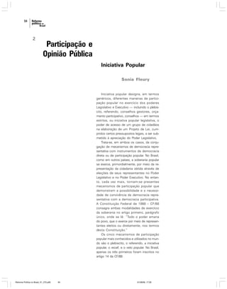 94

2

Participação e
Opinião Pública
Iniciativa Popular
Sonia Fleury

Iniciativa popular designa, em termos
genéricos, diferentes maneiras de participação popular no exercício dos poderes
Legislativo e Executivo — incluindo o plebiscito, referendo, conselhos gestores, orçamento participativo, conselhos — em termos
estritos, ou iniciativa popular legislativa, o
poder de acesso de um grupo de cidadãos
na elaboração de um Projeto de Lei, cumpridos certos pressupostos legais, a ser submetido à apreciação do Poder Legislativo.
Trata-se, em ambos os casos, da conjugação de mecanismos de democracia representativa com instrumentos de democracia
direta ou de participação popular. No Brasil,
como em outros países, a soberania popular
se exerce, primordialmente, por meio da representação da cidadania obtida através de
eleições de seus representantes no Poder
Legislativo e no Poder Executivo. No entanto, cada vez mais, tornam-se presentes
mecanismos de participação popular que
demonstram a possibilidade e a necessidade de convivência da democracia representativa com a democracia participativa.
A Constituição Federal de 1988 – CF/88
consagra ambas modalidades de exercício
da soberania no artigo primeiro, parágrafo
único, onde se lê: “Todo o poder emana
do povo, que o exerce por meio de representantes eleitos ou diretamente, nos termos
desta Constituição.”
Os cinco mecanismos de participação
popular mais conhecidos e utilizados no mundo são o plebiscito, o referendo, a iniciativa
popular, o recall, e o veto popular. No Brasil,
apenas os três primeiros foram inscritos no
artigo 14 da CF/88:

Reforma Política no Brasil_01_272.p65

94

01/08/06, 17:28

 