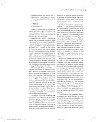 Leonardo Avritzer | Fátima Anastasia [org.]

A soberania popular será exercida pelo sufrágio universal e pelo voto direto e secreto,
com valor igual para todos, e, nos termos da
lei, mediante:
I – plebiscito;
II – referendo;
III – iniciativa popular.

A trajetória da inscrição da participação
popular nos marcos legais no Brasil tem sido
mais retórica que efetiva, só mesmo representando um novo patamar de exercício da
democracia a partir da CF/88.
Benevides (1991) historia a participação
popular nas Constituições brasileiras desde
a existência do princípio da revogação dos
mandatos de representantes no Império, em
relação à possibilidade de perda de mandato
dos eleitos para o Conselho de Procuradores
do Estado. No entanto, este instituto previsto
em 1822, durou apenas um ano. Também
menciona a ação popular na Constituição de
1824, que previa a responsabilização penal
dos juízes de direito e dos oficiais de justiça
em casos de suborno, peita, peculato e concussão. No entanto, recorre à interpretação
do historiador Francisco Iglesias para analisar
esta iniciativa como uma forma de disfarçar
a outorga da Constituição de 1824.
A Constituição Federal de 1891 não
continha instrumentos de democracia semidireta, embora as primeiras constituições
republicanas de alguns estados da Federação, como a de São Paulo, admitiam não
só a revogação dos mandatos legislativos
como também o veto popular, ou seja, a
anulação das deliberações das autoridades
municipais mediante proposta de um certo
número de eleitores. Já as constituições
republicanas dos estados do Rio Grande
do Sul, de Goiás e de Santa Catarina, também introduziram o princípio do recall , isto
é, o poder do eleitorado para cassar o mandato de seus representantes.
Enquanto a Constituição Federal de 1934
não acolheu os mecanismos de democracia
semidireta, apenas introduzindo a inovação
da representação classista, a Carta Outorgada de 1937 estabelecia quatro modalidades de plebiscito, relativas à alteração da
divisão territorial, atribuição de poderes legislativos ao Conselho de Economia Nacional,

Reforma Política no Brasil_01_272.p65

95

aprovação de eventual emenda ou projeto
de alteração da Constituição e, finalmente,
rezava que o próprio texto constitucional
deveria ser submetido a plebiscito, o que
jamais ocorreu.
O período democrático que se inaugura
em 1945 e se consubstancia na Constituição
de 1946 privilegiou a opção por uma democracia representativa sem participação popular, vistas como concorrentes, sendo que
apenas o plebiscito foi previsto para os casos
de alteração da divisão territorial. Por essa
razão, o plebiscito que ocorreu em 1963, foi,
por muitos, considerado sem respaldo jurídico. O clima político conturbado pela renúncia do presidente Jânio Quadros e a
edição de Emenda Constitucional (nº 4 de
1961), alterando o sistema de governo com
a instauração do parlamentarismo, propiciaram a convocação do plebiscito no qual
a população aprovou, mais do que tudo, a
retomada dos poderes pelo presidente João
Goulart.
A atmosfera hostil à democracia presente
na confecção da Constituição de 1967 e da
Emenda nº 1 de 1969 não permitiu avanços
em relação à participação popular, apenas
acrescentando a consulta prévia à população
para a criação de municípios. A explosão da
participação popular como tema de debates
e como prática política vem a ocorrer com
a redemocratização e a mobilização e a organização da sociedade civil em torno das
grandes campanhas políticas como as Diretas Já em 1985 e as lutas por uma Assembléia Nacional Constituinte – ANC exclusiva
e soberana. Apesar das derrotas sofridas
em relação às duas propostas, com a instalação da ANC congressual em 1987, há uma
intensa campanha pelo direito de apresentação de emendas populares que termina
vitoriosa.
O regimento da ANC garantiu o direito à
emenda popular, (artigo 24) além da possibilidade de apresentação de sugestões e de
audiências públicas nas comissões temáticas. As organizações da sociedade civil
participaram ativamente do processo cons1
tituinte fazendo uso destes instrumentos,
levando os constituintes a tomarem contato

01/08/06, 17:28

95

 