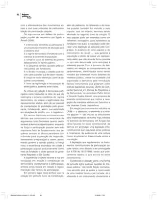 96

com a efervescência dos movimentos sociais e com suas propostas de institucionalização da participação popular.
Os argumentos em defesa da participação popular são resumidos por Sgarbi e
Assad (2006):
1- a democracia semidireta ou participativa é
um processo permanente de educação para
a cidadania ativa;
2- o regime democrático é fortalecido com a
cobrança e o controle da população;
3- corrige os vícios de sistemas de governo
desassociados da opinião pública;
4- os pequenos partidos, apoiados pela opinião pública, são fortalecidos;
5- no âmbito municipal, o cidadão pode decidir sobre questões que lhe dizem respeito;
6- criação de novas lideranças a partir de pequenas comunidades;
7- fonte de legitimação e recuperação da
esfera política, podendo evitar cisões.

As críticas em relação à democracia participativa estão baseadas na idéia de que ela
restringiria a própria existência do regime
democrático, ao solapar a legitimidade dos
representantes eleitos, além de ser passível
de manipulação da população pelo governante, fortalecendo, assim, sua autoridade
em situações de conflito com o Legislativo.
Em termos históricos encontramos evidências que comprovam a veracidade de
argumentos tanto favoráveis quanto desfavoráveis à democracia participativa: enquanto
na Suíça a participação popular tem sido
importante fator de fortalecimento dos pequenos partidos ou blocos partidários contribuindo para superação de impasses,
favorecendo a negociação e, assim, aproximando governo e opinião pública, a França
viveu a experiência traumática de utilizar a
participação popular exclusivamente como
meio de fortalecer o poder pessoal do governante (Napoleão e De Gaulle).
A experiência brasileira recente é rica em
inovações em relação à combinação de
democracia representativa e participativa,
embora ainda resista em relação à regulamentação das formas de participação.
Em primeiro lugar, resta lembrar que na
votação em primeiro turno da Constituição,

Reforma Política no Brasil_01_272.p65

96

além do plebiscito, do referendo e da iniciativa popular, também foi incluído o veto
popular, que, no entanto, terminou sendo
eliminado no segundo turno da votação. O
veto popular pode ser entendido como um
referendo revocatório, pois estabelece as
condições nas quais a população pode derrubar uma legislação já aprovada pelo Congresso. A ausência do veto popular e do
instrumento do recall — que garante à
população o direito de cassar um representante eleito que não atua da forma prevista
— tem sido denunciada como restrições à
soberania popular. Com o aumento do descrédito em relação ao comportamento de
parlamentares, identificados como sendo
movidos por interesses muito distantes do
interesse público, cresce na sociedade civil
organizada a demanda pela introdução
destes instrumentos que poderiam coibir
práticas legislativas escusas. Dentro da Campanha Nacional em Defesa da República e
2
da Democracia, os senadores Pedro Simon
e Eduardo Suplicy lideram uma proposta de
emenda constitucional que institui a revogação de mandatos eletivos no Executivo e
nas diversas Casas Legislativas.
Em relação aos instrumentos incluídos na
CF/88 — o plebiscito, o referendo e a iniciativa popular — são muitas as dificuldades
para implementá-los de forma mais rotineira
no exercício da democracia, em função das
várias lacunas no texto constitucional, da
demora em promulgar uma legislação infraconstitucional que regulasse estas práticas
e, finalmente, da ausência de uma cultura
cívica amplamente disseminada entre a
população.
A legislação que regulamentou os instrumentos constitucionais de participação popular tardou uma década a ser promulgada
(Lei 9.709 de 18/11/1998), sendo que praticamente repetiu o que estava no texto
constitucional.
O plebiscito é utilizado como uma forma
de consulta sobre qualquer questão de inte3
resse público, não tendo feição normativa,
mas servindo para se avaliar a repercussão
de uma medida futura a ser tomada. Já o
referendo é um instrumento concernente a

01/08/06, 17:28

 