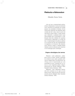 Leonardo Avritzer | Fátima Anastasia [org.]

Plebiscito e Referendum
Cláudia Feres Faria

Uma vez que a representação política,
embora indispensável, mostra-se insuficiente
como mecanismo de expressão da vontade
popular nas sociedades complexas, formas
institucionais adicionais de expressão dessa
vontade são bem vistas, tanto do ponto de
vista teórico quanto prático. É neste sentido
que o referendo e o plebiscito abrem novas
oportunidades para a participação e a deliberação direta dos cidadãos em questões
concernentes à elaboração e à revisão de
leis, à implementação de políticas públicas
e ao controle dos atos dos representantes
no Legislativo e no Executivo. Não obstante,
como veremos a seguir, a utilização destes
institutos varia de conjuntura para conjuntura
e de constituição para constituição.

Origens etimológicas dos termos
Plebiscito – Latim: plebiscitum – plebis:
povo comum e scitum: decreto. Expressão
da vontade do povo sobre questões políticas por votação direta. Na antiga Roma, significava uma lei implementada por uma
assembléia do povo, presidida por um tribuno ou outro magistrado plebeu, independentemente do Senado (Webster’s New
Twentieth Century Dictionary, 1979).
Referendo – Latim: referendum. Submissão da lei, proposta ou em vigor, ao voto
direto do povo; direito do povo de votar diretamente esta lei (Webster’s New Twentieth
Century Dictionary, 1979).

Reforma Política no Brasil_01_272.p65

99

01/08/06, 17:28

99

 