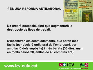 √ ÉS UNA REFORMA ANTILABORAL




No crearà ocupació, sinó que augmentarà la
destrucció de llocs de treball.


S’incentiven els acomiadaments, que seran més
fàcils (per decisió unilateral de l’empresari, per
ampliació dels supòsits) i més barats (33 dies/any i
en molts casos 20, enlloc de 45 com fins ara).
 