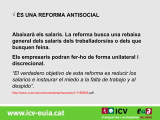 √ ÉS UNA REFORMA ANTISOCIAL


Abaixarà els salaris. La reforma busca una rebaixa
general dels salaris dels treballadors/es o dels que
busquen feina.
Els empresaris podran fer-ho de forma unilateral i
discrecional.
“El verdadero objetivo de esta reforma es reducir los
salarios e instaurar el miedo a la falta de trabajo y al
despido”.
http://www.ccoo.es/comunes/temp/recursos/1/1185805.pdf
 