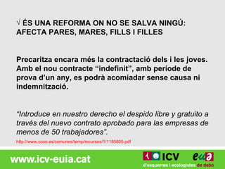 √ ÉS UNA REFORMA ON NO SE SALVA NINGÚ:
AFECTA PARES, MARES, FILLS I FILLES


Precaritza encara més la contractació dels i les joves.
Amb el nou contracte “indefinit”, amb període de
prova d’un any, es podrà acomiadar sense causa ni
indemnització.


“Introduce en nuestro derecho el despido libre y gratuito a
través del nuevo contrato aprobado para las empresas de
menos de 50 trabajadores”.
http://www.ccoo.es/comunes/temp/recursos/1/1185805.pdf
 