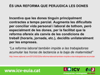 ÉS UNA REFORMA QUE PERJUDICA LES DONES


Incentiva que les dones tinguin principalment
contractes a temps parcial. Augmenta les dificultats
per conciliar vida personal i laboral de tothom, però
especialment de les dones, per la facilitat que la
reforma ofereix als canvis de les condicions de
treball (horaris, jornada, etc.), decidits unilateralment
per les empreses.
“La reforma laboral también impide a las trabajadoras
acumular las horas de lactancia a la baja de maternidad”
http://www.elplural.com/2012/02/22/la-reforma-laboral-tambien-impide-a-las-trabajadoras-acumular-las-ho
 