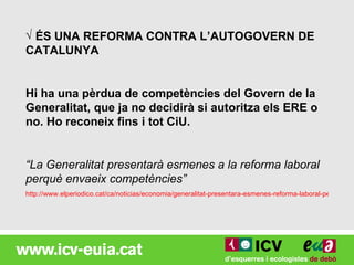 √ ÉS UNA REFORMA CONTRA L’AUTOGOVERN DE
CATALUNYA


Hi ha una pèrdua de competències del Govern de la
Generalitat, que ja no decidirà si autoritza els ERE o
no. Ho reconeix fins i tot CiU.


“La Generalitat presentarà esmenes a la reforma laboral
perquè envaeix competències”
http://www.elperiodico.cat/ca/noticias/economia/generalitat-presentara-esmenes-reforma-laboral-perque-env
 