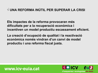 √ UNA REFORMA INÚTIL PER SUPERAR LA CRISI


Els impactes de la reforma provocaran més
dificultats per a la recuperació econòmica i
incentiven un model productiu escassament eficient.
La creació d’ocupació de qualitat i la reactivació
econòmica només vindran d’un canvi de model
productiu i una reforma fiscal justa.
 
