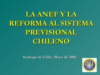LA ANEF Y LALA ANEF Y LA
REFORMA AL SISTEMAREFORMA AL SISTEMA
PREVISIONALPREVISIONAL
CHILENOCHILENO
Santiago de Chile,Santiago de Chile, MayoMayo de 2006de 2006..
 