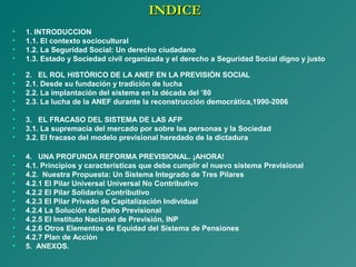 INDICEINDICE
• 1. INTRODUCCION
• 1.1. El contexto sociocultural
• 1.2. La Seguridad Social: Un derecho ciudadano
• 1.3. Estado y Sociedad civil organizada y el derecho a Seguridad Social digno y justo
• 2. EL ROL HISTÓRICO DE LA ANEF EN LA PREVISIÓN SOCIAL
• 2.1. Desde su fundación y tradición de lucha
• 2.2. La implantación del sistema en la década del ’80
• 2.3. La lucha de la ANEF durante la reconstrucción democrática,1990-2006
•
• 3. EL FRACASO DEL SISTEMA DE LAS AFP
• 3.1. La supremacía del mercado por sobre las personas y la Sociedad
• 3.2. El fracaso del modelo previsional heredado de la dictadura
• 4. UNA PROFUNDA REFORMA PREVISIONAL. ¡AHORA!
• 4.1. Principios y características que debe cumplir el nuevo sistema Previsional
• 4.2. Nuestra Propuesta: Un Sistema Integrado de Tres Pilares
• 4.2.1 El Pilar Universal Universal No Contributivo
• 4.2.2 El Pilar Solidario Contributivo
• 4.2.3 El Pilar Privado de Capitalización Individual
• 4.2.4 La Solución del Daño Previsional
• 4.2.5 El Instituto Nacional de Previsión, INP
• 4.2.6 Otros Elementos de Equidad del Sistema de Pensiones
• 4.2.7 Plan de Acción
• 5. ANEXOS.
 