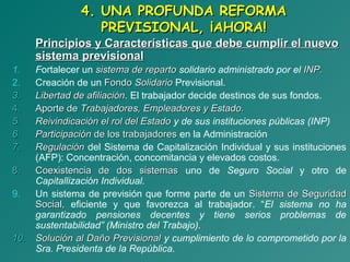 4. UNA PROFUNDA REFORMA4. UNA PROFUNDA REFORMA
PREVISIONAL, ¡AHORA!PREVISIONAL, ¡AHORA!
Principios y Características que debe cumplir el nuevoPrincipios y Características que debe cumplir el nuevo
sistema previsionalsistema previsional
1. Fortalecer un sistema de repartosistema de reparto solidario administrado por el INP.INP.
2. Creación de un FondoFondo SolidarioSolidario Previsional.
3.3. Libertad de afiliaciónLibertad de afiliación. El trabajador decide destinos de sus fondos.
4.4. Aporte deAporte de Trabajadores, Empleadores y Estado.Trabajadores, Empleadores y Estado.
5.5. Reivindicación el rol del EstadoReivindicación el rol del Estado y de sus instituciones públicas (INP)
6.6. ParticipaciónParticipación de los trabajadoresde los trabajadores en la Administración
7.7. RegulaciónRegulación del Sistema de Capitalización Individual y sus instituciones
(AFP): Concentración, concomitancia y elevados costos.
8.8. Coexistencia de dos sistemasCoexistencia de dos sistemas uno de Seguro Social y otro de
Capitallización Individual.
9. Un sistema de previsión que forme parte de un Sistema de SeguridadSistema de Seguridad
Social,Social, eficiente y que favorezca al trabajador. “El sistema no ha
garantizado pensiones decentes y tiene serios problemas de
sustentabilidad” (Ministro del Trabajo).
10.10. Solución al Daño PrevisionalSolución al Daño Previsional y cumplimiento de lo comprometido por la
Sra. Presidenta de la República.
 