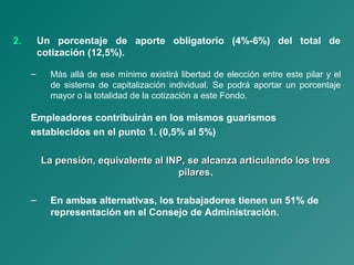 2. Un porcentaje de aporte obligatorio (4%-6%) del total de
cotización (12,5%).
– Más allá de ese mínimo existirá libertad de elección entre este pilar y el
de sistema de capitalización individual. Se podrá aportar un porcentaje
mayor o la totalidad de la cotización a este Fondo.
Empleadores contribuirán en los mismos guarismos
establecidos en el punto 1. (0,5% al 5%)
La pensión, equivalente al INP, se alcanza articulando los tresLa pensión, equivalente al INP, se alcanza articulando los tres
pilarespilares.
– En ambas alternativas, los trabajadores tienen un 51% de
representación en el Consejo de Administración.
 