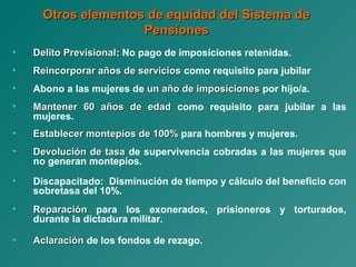 Otros elementos de equidad del Sistema deOtros elementos de equidad del Sistema de
PensionesPensiones
• Delito PrevisionalDelito Previsional: No pago de imposiciones retenidas.
• Reincorporar años de serviciosReincorporar años de servicios como requisito para jubilar
• Abono a las mujeres de un año de imposicionesun año de imposiciones por hijo/a.
• Mantener 60 años de edadMantener 60 años de edad como requisito para jubilar a las
mujeres.
• Establecer montepíos de 100%Establecer montepíos de 100% para hombres y mujeres.
• Devolución de tasaDevolución de tasa de supervivencia cobradas a las mujeres que
no generan montepíos.
• Discapacitado: Disminución de tiempo y cálculo del beneficio con
sobretasa del 10%.
• ReparaciónReparación para los exonerados, prisioneros y torturados,
durante la dictadura militar.
• AclaraciónAclaración de los fondos de rezago.
 