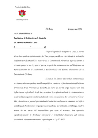 Provincia de Córdoba
1
Poder Ejecutivo
Córdoba, de mayo de 2020.
Al Sr. Presidente de la
Legislatura de la Provincia de Córdoba
Cr. Manuel Fernando Calvo
S / D
Tengo el agrado de dirigirme a Usted y, por su
digno intermedio a los integrantes del Cuerpo que preside, en ejercicio de la atribución
conferida por el artículo 144 inciso 3º de la Constitución Provincial, a fin de remitir el
presente proyecto de Ley por el que se propicia la instrumentación del Programa de
Fortalecimiento de la Solidaridad y Sostenibilidad del Sistema Previsional de la
Provincia de Córdoba.
Si bien en los últimos años se han instrumentado
acciones y reformas que han tendido a equilibrar y mejorar el funcionamiento del sistema
previsional de la Provincia de Córdoba, lo cierto es que la larga recesión con alta
inflación que sufre el país desde hace dos años, la profundización de la crisis económica
a raíz de la emergencia sanitaria declarada como consecuencia del Coronavirus (Covid-
19), y la asistencia parcial que brinda el Estado Nacional para la cobertura del déficit
de la Caja de Jubilaciones -ya que por la metodología que aplica la ANSES llega a cubrir
menos de un tercio del desequilibrio que tiene el sistema-, han agravado
significativamente la debilidad estructural e inviabilidad financiera del sistema
previsional, tal como se encuentra regulado por la Ley N° 8024.
 