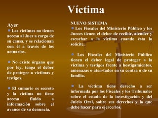 Víctima Ayer Las víctimas no tienen acceso al Juez a cargo de su causa, y se relacionan con él a través de los actuarios. No existe órgano que por ley, tenga el deber de proteger a víctimas y testigos. El sumario es secreto y la víctima no tiene acceso fluido a información sobre el avance de su denuncia. NUEVO SISTEMA Los Fiscales del Ministerio Público y los Jueces tienen el deber de recibir, atender y escuchar a la víctima cuando ésta lo solicite. Los Fiscales del Ministerio Público tienen el deber legal de proteger a la víctima y testigos frente a hostigamientos, amenazas o aten-tados en su contra o de su familia. La víctima tiene derecho a ser informada por los Fiscales y los Tribunales sobre el estado de la investigación y del Juicio Oral, sobre sus derechos y lo que debe hacer para ejercerlos. 