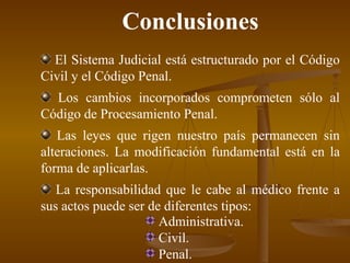 Conclusiones E l Sistema Judicial está estructurado por el Código Civil y el Código Penal . Los cambios incorporados comprometen sólo al Código de Procesamiento Penal . L as leyes que rigen nuestro país permanecen sin alteraciones. La modificación fundamental está en la forma de aplicarlas. L a responsabilidad que le cabe al médico frente a sus actos puede ser de diferentes tipos: Administrativa. Civil. Penal. 