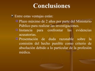 Conclusiones Entre estas ventajas están: Plazo máximo de 2 años por parte del Ministerio Público para realizar las investigaciones . Instancia para confrontar las evidencias acusatorias . Presentación de duda razonable sobre la comisión del hecho punible como criterio de absolución debido a lo particular de la profesión médica . 