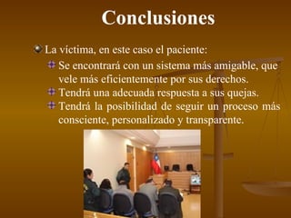 Conclusiones La víctima, en este caso el paciente: Se encontrará con un sistema más amigable, que vele más eficientemente por sus derechos . Tendrá una adecuada respuesta a sus quejas. Tendrá la posibilidad de seguir un proceso más consciente, personalizado y transparente . 