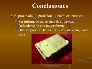 Conclusiones El procesado (el profesional) tendrá el derecho a: Ser informado  del avance de su proceso. Defenderse de una mejor forma. Que el proceso tenga un plazo máximo , entre otros. 
