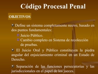 Código Procesal Penal OBJETIVOS Define un sistema completamente nuevo, basado en dos puntos fundamentales: Juicio Público. Cambio completo en Sistema de recolección de pruebas. El Juicio Oral y Público constituyen la piedra angular del enjuiciamiento criminal en un Estado de Derecho. Separación de las funciones persecutorias y las jurisdiccionales en el papel de los jueces. 