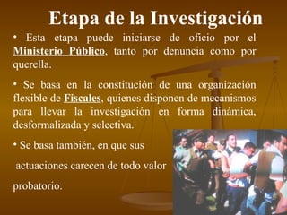 Etapa de la Investigación Esta etapa puede iniciarse de oficio por el  Ministerio Público , tanto por denuncia como por querella. Se basa en la constitución de una organización flexible de  Fiscales , quienes disponen de mecanismos para llevar la investigación en forma dinámica, desformalizada y selectiva. Se basa también, en que sus actuaciones carecen de todo valor  probatorio. 