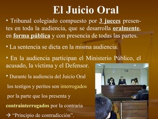 El Juicio Oral Tribunal colegiado compuesto por  3 jueces  presen-tes en toda la audiencia, que se desarrolla  oralmente , en  forma pública  y con presencia de todas las partes. La sentencia se dicta en la misma audiencia. En la audiencia participan el Ministerio Público, el acusado, la víctima y el Defensor. Durante la audiencia del Juicio Oral los testigos y peritos son  interrogados por la parte que los presenta y  contrainterrogados  por la contraria     “ Principio de contradicción”. 