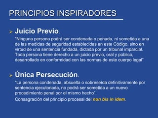 Su aplicación fue gradual, de acuerdo a regiones, finalizando en Junio 2005 en la RM.PRINCIPIOS INSPIRADORESJuicio Previo.	"Ninguna persona podrá ser condenada o penada, ni sometida a una de las medidas de seguridad establecidas en este Código, sino en virtud de una sentencia fundada, dictada por un tribunal imparcial. Toda persona tiene derecho a un juicio previo, oral y público, desarrollado en conformidad con las normas de este cuerpo legal”Única Persecución.	"La persona condenada, absuelta o sobreseída definitivamente por sentencia ejecutoriada, no podrá ser sometida a un nuevo procedimiento penal por el mismo hecho”. 	Consagración del principio procesal del non bis in idem. 