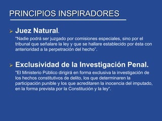 PRINCIPIOS INSPIRADORESJuez Natural. 	"Nadie podrá ser juzgado por comisiones especiales, sino por el tribunal que señalare la ley y que se hallare establecido por ésta con anterioridad a la perpetración del hecho”. Exclusividad de la Investigación Penal. "El Ministerio Público dirigirá en forma exclusiva la investigación de los hechos constitutivos de delito, los que determinaren la participación punible y los que acreditaren la inocencia del imputado, en la forma prevista por la Constitución y la ley“.