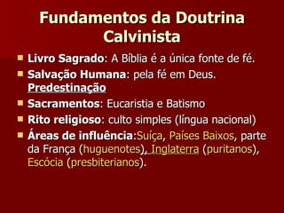 Fundamentos da Doutrina Calvinista Livro Sagrado : A Bíblia é a única fonte de fé.  Salvação Humana : pela fé em Deus.  Predestinação Sacramentos : Eucaristia e Batismo Rito religioso : culto simples (língua nacional) Áreas de influência : Suíça ,  Países Baixos , parte da França ( huguenotes ),  Inglaterra  ( puritanos ),  Escócia  ( presbiterianos ).  