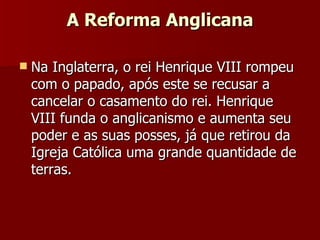 A Reforma Anglicana Na Inglaterra, o rei Henrique VIII rompeu com o papado, após este se recusar a cancelar o casamento do rei. Henrique VIII funda o anglicanismo e aumenta seu poder e as suas posses, já que retirou da Igreja Católica uma grande quantidade de terras. 