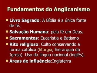 Fundamentos do Anglicanismo Livro Sagrado : A Bíblia é a única fonte de fé.  Salvação Humana : pela fé em Deus. Sacramentos : Eucaristia e Batismo Rito religioso : Culto conservando a forma católica ( liturgia , hierarquia da Igreja). Uso da língua nacional (inglês). Áreas de influência :Inglaterra  