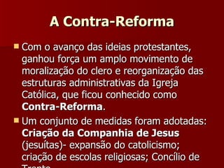 A Contra-Reforma Com o avanço das ideias protestantes, ganhou força um amplo movimento de moralização do clero e reorganização das estruturas administrativas da Igreja Católica, que ficou conhecido como  Contra-Reforma . Um conjunto de medidas foram adotadas:  Criação da Companhia de Jesus  (jesuítas)- expansão do catolicismo; criação de escolas religiosas; Concílio de Trento... 