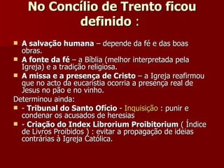 No Concílio de Trento ficou definido  :  A salvação humana  – depende da fé e das boas obras. A fonte da fé  – a Bíblia (melhor interpretada pela Igreja) e a tradição religiosa. A missa e a presença de Cristo  – a Igreja reafirmou que no acto da eucaristia ocorria a presença real de Jesus no pão e no vinho. Determinou ainda:  -  Tribunal do Santo Ofício  -  Inquisição  : punir e condenar os acusados de heresias -  Criação do Index Librorium Proibitorium  ( Índice de Livros Proibidos ) : evitar a propagação de ideias contrárias à Igreja Católica. 
