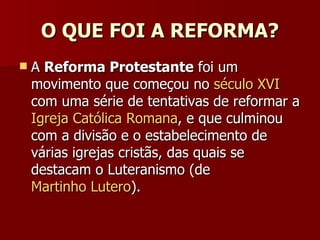 O QUE FOI A REFORMA? A  Reforma Protestante  foi um movimento que começou no  século XVI  com uma série de tentativas de reformar a  Igreja Católica Romana , e que culminou com a divisão e o estabelecimento de várias igrejas cristãs, das quais se destacam o Luteranismo (de  Martinho Lutero ). 