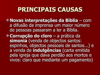 PRINCIPAIS CAUSAS Novas interpretações da Bíblia  – com a difusão da imprensa um maior número de pessoas passaram a ler a Bíblia. Corrupção do clero  – a prática da  simonia  (venda de objectos santos: espinhos, objectos pessoais de santos...) e a venda de  indulgências  (carta emitida pela igreja que dava perdão aos mortos e vivos: claro que mediante um pagamento) 