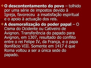 O descontentamento do povo  – tolhido por uma série de impostos devido à Igreja, favoreceu  a insatisfação espiritual e o apoio à actuação dos reis. A desmoralização do poder papal  – O Cisma do Ocidente ou Cativeiro de Avignon. Transferência do papado para Avignon, em 1307, resultado do conflito entre o rei Felipe IV, da França, e o papa Bonifácio VIII. Somente em 1417 é que Roma voltou a ser a única sede do papado. 