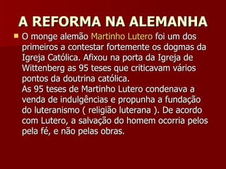 A REFORMA NA ALEMANHA O monge alemão  Martinho Lutero  foi um dos primeiros a contestar fortemente os dogmas da Igreja Católica. Afixou na porta da Igreja de Wittenberg as 95 teses que criticavam vários pontos da doutrina católica. As 95 teses de Martinho Lutero condenava a venda de indulgências e propunha a fundação do luteranismo ( religião luterana ). De acordo com Lutero, a salvação do homem ocorria pelos pela fé, e não pelas obras. 