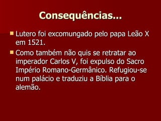 Consequências... Lutero foi excomungado pelo papa Leão X em 1521.  Como também não quis se retratar ao imperador Carlos V, foi expulso do Sacro Império Romano-Germânico. Refugiou-se num palácio e traduziu a Bíblia para o alemão. 