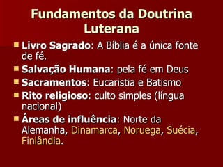 Fundamentos da Doutrina Luterana Livro Sagrado : A Bíblia é a única fonte de fé.  Salvação Humana : pela fé em Deus Sacramentos : Eucaristia e Batismo Rito religioso : culto simples (língua nacional) Áreas de influência : Norte da Alemanha,  Dinamarca ,  Noruega ,  Suécia ,  Finlândia . 