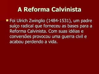 A Reforma Calvinista Foi Ulrich Zwinglio (1484-1531), um padre suíço radical que forneceu as bases para a Reforma Calvinista. Com suas idéias e conversões provocou uma guerra civil e acabou perdendo a vida. 