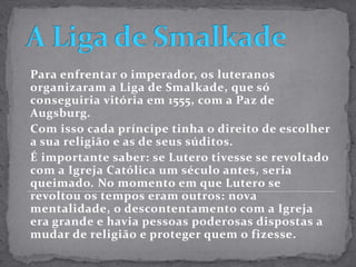 A Liga de SmalkadePara enfrentar o imperador, os luteranos organizaram a Liga de Smalkade, que só conseguiria vitória em 1555, com a Paz de Augsburg.Com isso cada príncipe tinha o direito de escolher a sua religião e as de seus súditos.É importante saber: se Lutero tivesse se revoltado com a Igreja Católica um século antes, seria queimado. No momento em que Lutero se revoltou os tempos eram outros: nova mentalidade, o descontentamento com a Igreja era grande e havia pessoas poderosas dispostas a mudar de religião e proteger quem o fizesse.