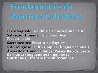 Fundamentos da doutrina CalvinistaLivro Sagrado: A Bíblia é a única fonte de fé. Salvação Humana: pela fé em Deus. PredestinaçãoSacramentos: Eucaristia e BaptismoRito religioso: culto simples (língua nacional)Áreas de influência:Suíça, Países Baixos, parte da França (huguenotes), Inglaterra (puritanos), Escócia (presbiterianos). 