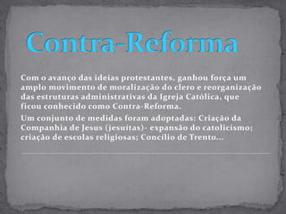 Contra-ReformaCom o avanço das ideias protestantes, ganhou força um amplo movimento de moralização do clero e reorganização das estruturas administrativas da Igreja Católica, que ficou conhecido como Contra-Reforma.Um conjunto de medidas foram adoptadas: Criação da Companhia de Jesus (jesuítas)- expansão do catolicismo; criação de escolas religiosas; Concílio de Trento...